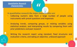 “
In quantitative research the major characteristics are:
• Collecting numeric data from a large number of people using
instruments with preset questions and responses
• Analyzing trends, comparing groups, or relating variables using
statistical analysis, and interpreting results by comparing them with
prior predictions and past research
• Writing the research report using standard, fixed structures and
evaluation criteria, and taking an objective, unbiased approach
Quantitative Research
Characteristics
 