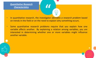 “
• In quantitative research, the investigator identifies a research problem based
on trends in the field or on the need to explain why something occurs.
• Some quantitative research problems require that you explain how one
variable affects another. By explaining a relation among variables, you are
interested in determining whether one or more variables might influence
another variable.
Quantitative Research
Characteristics
 