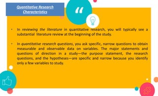 “
• In reviewing the literature in quantitative research, you will typically see a
substantial literature review at the beginning of the study.
• In quantitative research questions, you ask specific, narrow questions to obtain
measurable and observable data on variables. The major statements and
questions of direction in a study—the purpose statement, the research
questions, and the hypotheses—are specific and narrow because you identify
only a few variables to study.
Quantitative Research
Characteristics
 