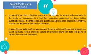 “
• In quantitative data collection, you use an instrument to measure the variables in
the study. An instrument is a tool for measuring, observing, or documenting
quantitative data. It contains specific questions and response possibilities that you
establish or develop in advance of the study.
• In quantitative data analysis, you analyze the data using mathematical procedures,
called statistics. These analyses consist of breaking down the data into parts to
answer the research questions.
Quantitative Research
Characteristics
 