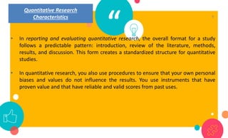 “
• In reporting and evaluating quantitative research, the overall format for a study
follows a predictable pattern: introduction, review of the literature, methods,
results, and discussion. This form creates a standardized structure for quantitative
studies.
• In quantitative research, you also use procedures to ensure that your own personal
biases and values do not influence the results. You use instruments that have
proven value and that have reliable and valid scores from past uses.
9
Quantitative Research
Characteristics
 
