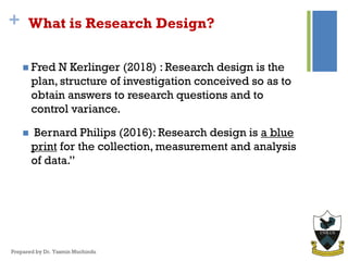 + What is Research Design?
 Fred N Kerlinger (2018) : Research design is the
plan, structure of investigation conceived so as to
obtain answers to research questions and to
control variance.
 Bernard Philips (2016): Research design is a blue
print for the collection, measurement and analysis
of data.”
Prepared by Dr. Yasmin Muchindu
 