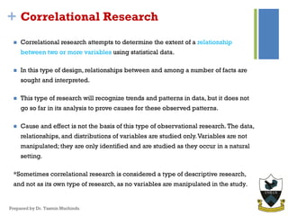 + Correlational Research
 Correlational research attempts to determine the extent of a relationship
between two or more variables using statistical data.
 In this type of design, relationships between and among a number of facts are
sought and interpreted.
 This type of research will recognize trends and patterns in data, but it does not
go so far in its analysis to prove causes for these observed patterns.
 Cause and effect is not the basis of this type of observational research.The data,
relationships, and distributions of variables are studied only.Variables are not
manipulated; they are only identified and are studied as they occur in a natural
setting.
*Sometimes correlational research is considered a type of descriptive research,
and not as its own type of research, as no variables are manipulated in the study.
Prepared by Dr. Yasmin Muchindu
 