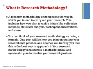 +What is Research Methodology?
 A research methodology encompasses the way in
which you intend to carry out your research.This
includes how you plan to tackle things like collection
methods, statistical analysis, participant observations,
and more.
 You can think of your research methodology as being a
formula. One part will be how you plan on putting your
research into practice and another will be why you feel
this is the best way to approach it.Your research
methodology is ultimately a methodological and
systematic plan to resolve your research problem.
Prepared by Dr. Yasmin Muchindu
 