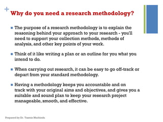 +Why do you need a research methodology?
 The purpose of a research methodology is to explain the
reasoning behind your approach to your research - you'll
need to support your collection methods, methods of
analysis, and other key points of your work.
 Think of it like writing a plan or an outline for you what you
intend to do.
 When carrying out research, it can be easy to go off-track or
depart from your standard methodology.
 Having a methodology keeps you accountable and on
track with your original aims and objectives, and gives you a
suitable and sound plan to keep your research project
manageable, smooth, and effective.
Prepared by Dr. Yasmin Muchindu
 