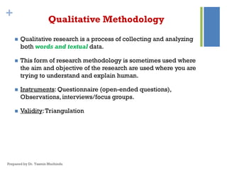 + Qualitative Methodology
 Qualitative research is a process of collecting and analyzing
both words and textual data.
 This form of research methodology is sometimes used where
the aim and objective of the research are used where you are
trying to understand and explain human.
 Instruments: Questionnaire (open-ended questions),
Observations, interviews/focus groups.
 Validity:Triangulation
Prepared by Dr. Yasmin Muchindu
 