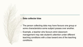 – Data collector bias
– The person collecting data may have favours one group or
some characteristics some subject posses ...