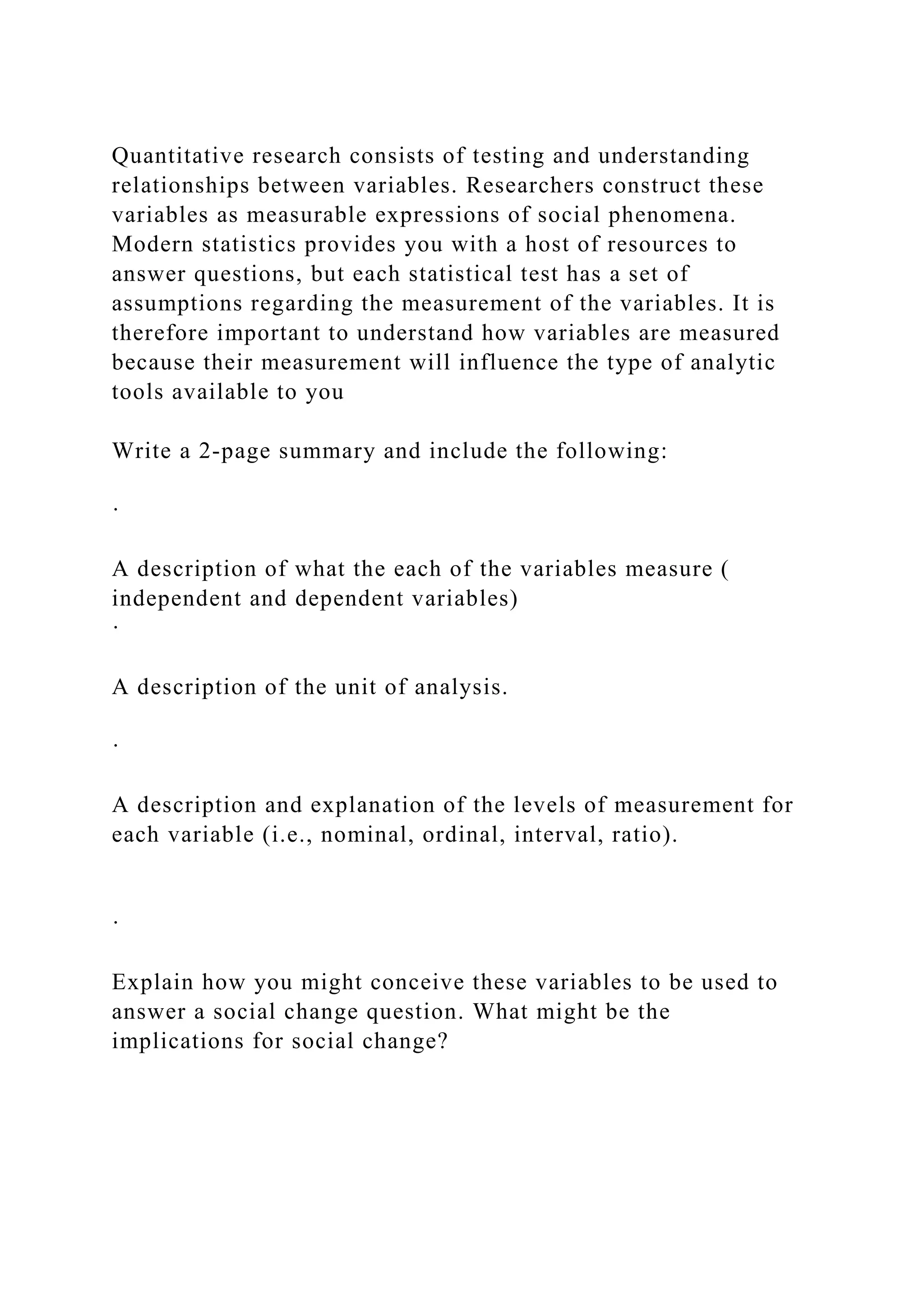 Quantitative research consists of testing and understanding
relationships between variables. Researchers construct these
variables as measurable expressions of social phenomena.
Modern statistics provides you with a host of resources to
answer questions, but each statistical test has a set of
assumptions regarding the measurement of the variables. It is
therefore important to understand how variables are measured
because their measurement will influence the type of analytic
tools available to you
Write a 2-page summary and include the following:
·
A description of what the each of the variables measure (
independent and dependent variables)
·
A description of the unit of analysis.
·
A description and explanation of the levels of measurement for
each variable (i.e., nominal, ordinal, interval, ratio).
·
Explain how you might conceive these variables to be used to
answer a social change question. What might be the
implications for social change?