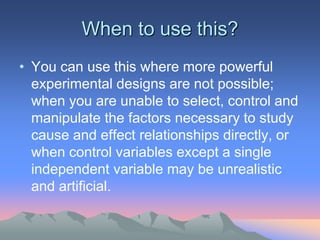 When to use this?
• You can use this where more powerful
experimental designs are not possible;
when you are unable to select, control and
manipulate the factors necessary to study
cause and effect relationships directly, or
when control variables except a single
independent variable may be unrealistic
and artificial.
 