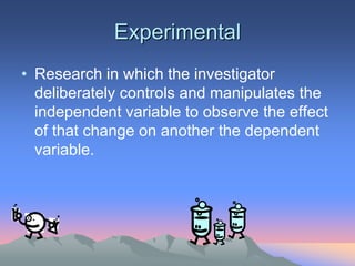Experimental
• Research in which the investigator
deliberately controls and manipulates the
independent variable to observe the effect
of that change on another the dependent
variable.
 