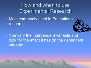 How and when to use
Experimental Research
• Most commonly used in Educational
research.
• You vary the independent variable and
look for the effect it has on the dependent
variable.
 