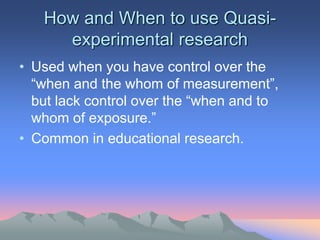 How and When to use Quasi-
experimental research
• Used when you have control over the
“when and the whom of measurement”,
but lack control over the “when and to
whom of exposure.”
• Common in educational research.
 