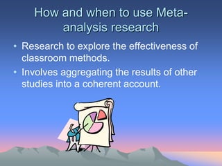 How and when to use Meta-
analysis research
• Research to explore the effectiveness of
classroom methods.
• Involves aggregating the results of other
studies into a coherent account.
 
