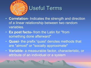 Useful Terms
• Correlation- Indicates the strength and direction
of a linear relationship between two random
variables.
• Ex post facto- from the Latin for "from
something done afterward"
• Quasi- the prefix 'quasi' denotes methods that
are "almost" or "socially approximate"
• Variable- a measurable factor, characteristic, or
attribute of an individual or a system
 