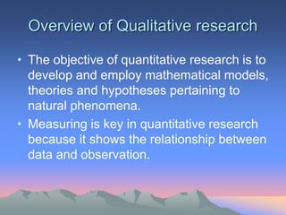 Overview of Qualitative research
• The objective of quantitative research is to
develop and employ mathematical models,
theories and hypotheses pertaining to
natural phenomena.
• Measuring is key in quantitative research
because it shows the relationship between
data and observation.
 