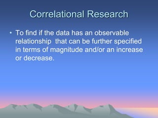Correlational Research
• To find if the data has an observable
relationship that can be further specified
in terms of magnitude and/or an increase
or decrease.
 