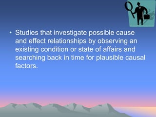 • Studies that investigate possible cause
and effect relationships by observing an
existing condition or state of affairs and
searching back in time for plausible causal
factors.
 