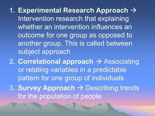 1. Experimental Research Approach 
Intervention research that explaining
whether an intervention influences an
outcome for one group as opposed to
another group. This is called between
subject approach
2. Correlational approach  Associating
or relating variables in a predictable
pattern for one group of individuals
3. Survey Approach  Describing trends
for the population of people
 