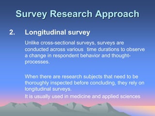 Survey Research Approach
2. Longitudinal survey
Unlike cross-sectional surveys, surveys are
conducted across various time durations to observe
a change in respondent behavior and thought-
processes.
When there are research subjects that need to be
thoroughly inspected before concluding, they rely on
longitudinal surveys.
It is usually used in medicine and applied sciences
 