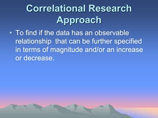 Correlational Research
Approach
• To find if the data has an observable
relationship that can be further specified
in terms of magnitude and/or an increase
or decrease.
 