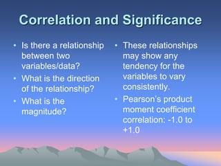 Correlation and Significance
• Is there a relationship
between two
variables/data?
• What is the direction
of the relationship?
• What is the
magnitude?
• These relationships
may show any
tendency for the
variables to vary
consistently.
• Pearson’s product
moment coefficient
correlation: -1.0 to
+1.0
 