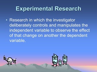 Experimental Research
• Research in which the investigator
deliberately controls and manipulates the
independent variable to observe the effect
of that change on another the dependent
variable.
 