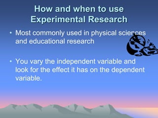 How and when to use
Experimental Research
• Most commonly used in physical sciences
and educational research
• You vary the independent variable and
look for the effect it has on the dependent
variable.
 