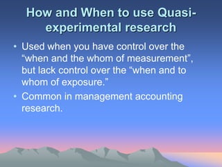 How and When to use Quasi-
experimental research
• Used when you have control over the
“when and the whom of measurement”,
but lack control over the “when and to
whom of exposure.”
• Common in management accounting
research.
 