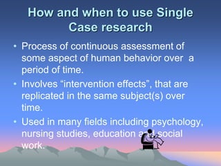 How and when to use Single
Case research
• Process of continuous assessment of
some aspect of human behavior over a
period of time.
• Involves “intervention effects”, that are
replicated in the same subject(s) over
time.
• Used in many fields including psychology,
nursing studies, education and social
work.
 