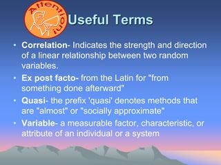 Useful Terms
• Correlation- Indicates the strength and direction
of a linear relationship between two random
variables.
• Ex post facto- from the Latin for "from
something done afterward"
• Quasi- the prefix 'quasi' denotes methods that
are "almost" or "socially approximate"
• Variable- a measurable factor, characteristic, or
attribute of an individual or a system
 