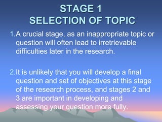 STAGE 1
SELECTION OF TOPIC
1.A crucial stage, as an inappropriate topic or
question will often lead to irretrievable
difficulties later in the research.
2.It is unlikely that you will develop a final
question and set of objectives at this stage
of the research process, and stages 2 and
3 are important in developing and
assessing your question more fully.
 