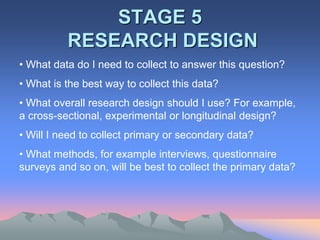 STAGE 5
RESEARCH DESIGN
• What data do I need to collect to answer this question?
• What is the best way to collect this data?
• What overall research design should I use? For example,
a cross-sectional, experimental or longitudinal design?
• Will I need to collect primary or secondary data?
• What methods, for example interviews, questionnaire
surveys and so on, will be best to collect the primary data?
 