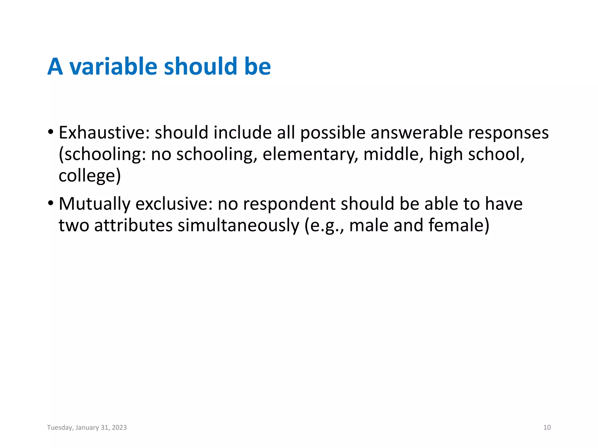 A variable should be
• Exhaustive: should include all possible answerable responses
(schooling: no schooling, elementary, middle, high school,
college)
• Mutually exclusive: no respondent should be able to have
two attributes simultaneously (e.g., male and female)
Tuesday, January 31, 2023 10
 