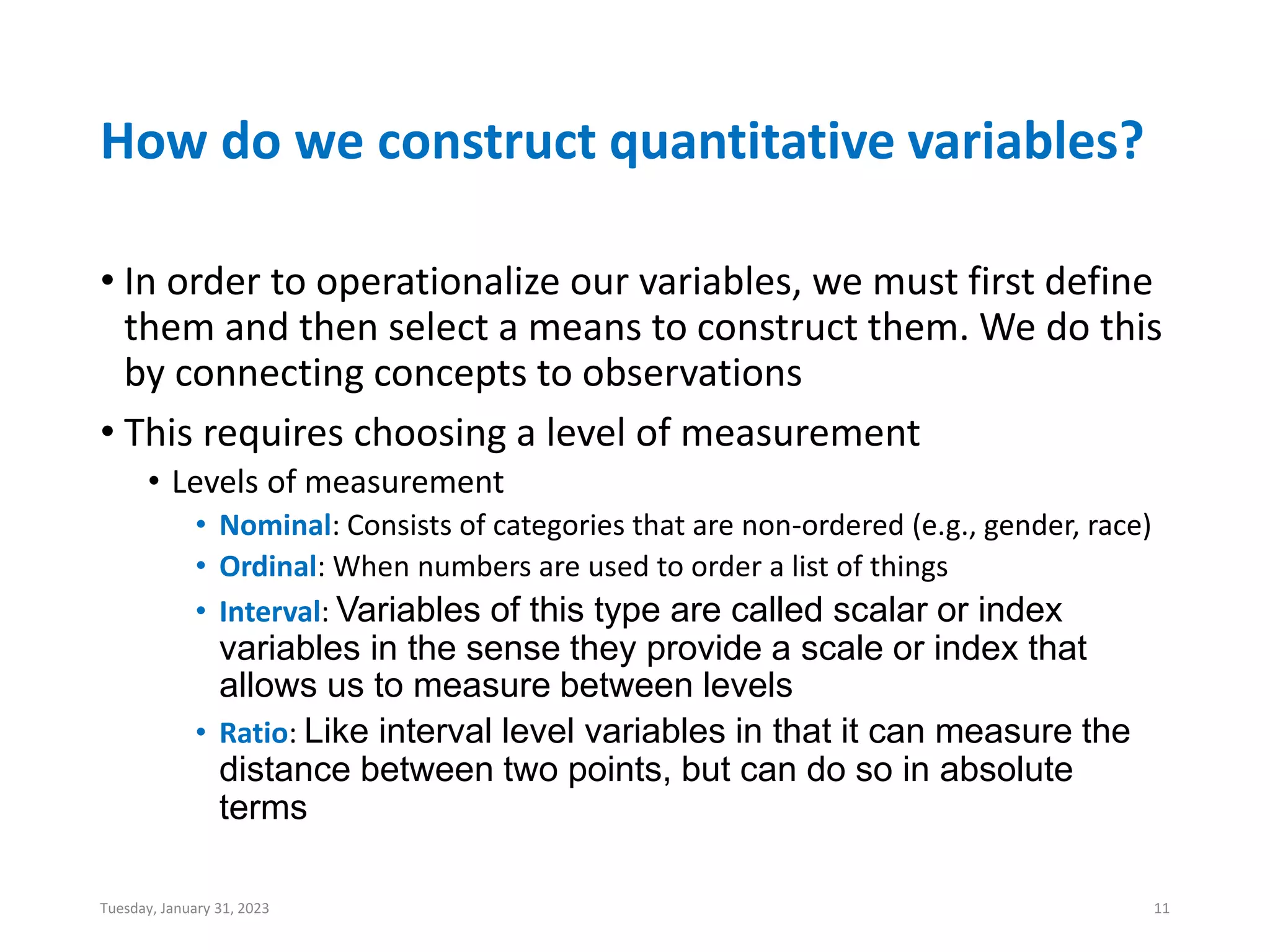 How do we construct quantitative variables?
• In order to operationalize our variables, we must first define
them and then select a means to construct them. We do this
by connecting concepts to observations
• This requires choosing a level of measurement
• Levels of measurement
• Nominal: Consists of categories that are non-ordered (e.g., gender, race)
• Ordinal: When numbers are used to order a list of things
• Interval: Variables of this type are called scalar or index
variables in the sense they provide a scale or index that
allows us to measure between levels
• Ratio: Like interval level variables in that it can measure the
distance between two points, but can do so in absolute
terms
Tuesday, January 31, 2023 11
 