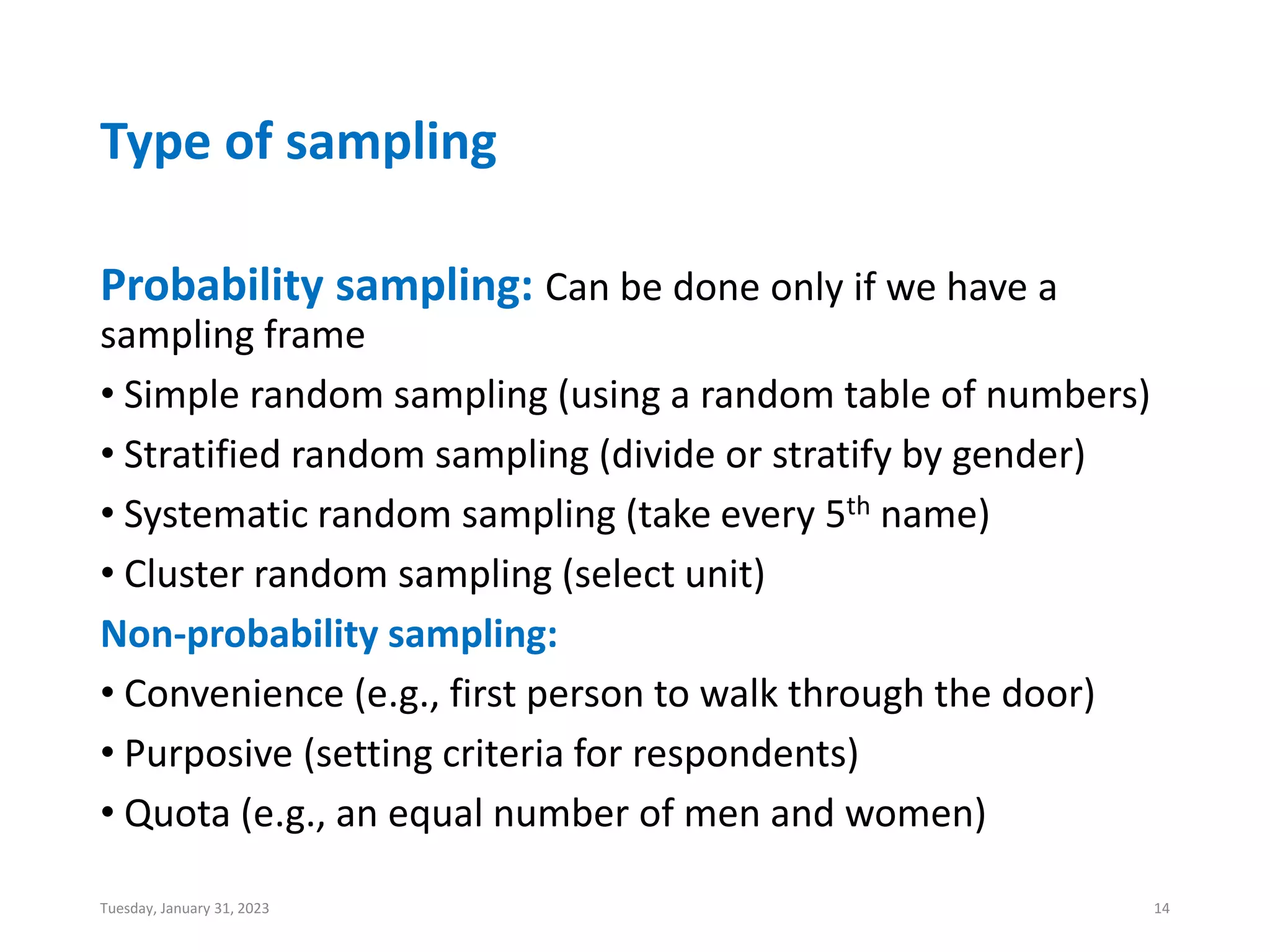 Type of sampling
Probability sampling: Can be done only if we have a
sampling frame
• Simple random sampling (using a random table of numbers)
• Stratified random sampling (divide or stratify by gender)
• Systematic random sampling (take every 5th name)
• Cluster random sampling (select unit)
Non-probability sampling:
• Convenience (e.g., first person to walk through the door)
• Purposive (setting criteria for respondents)
• Quota (e.g., an equal number of men and women)
Tuesday, January 31, 2023 14
 