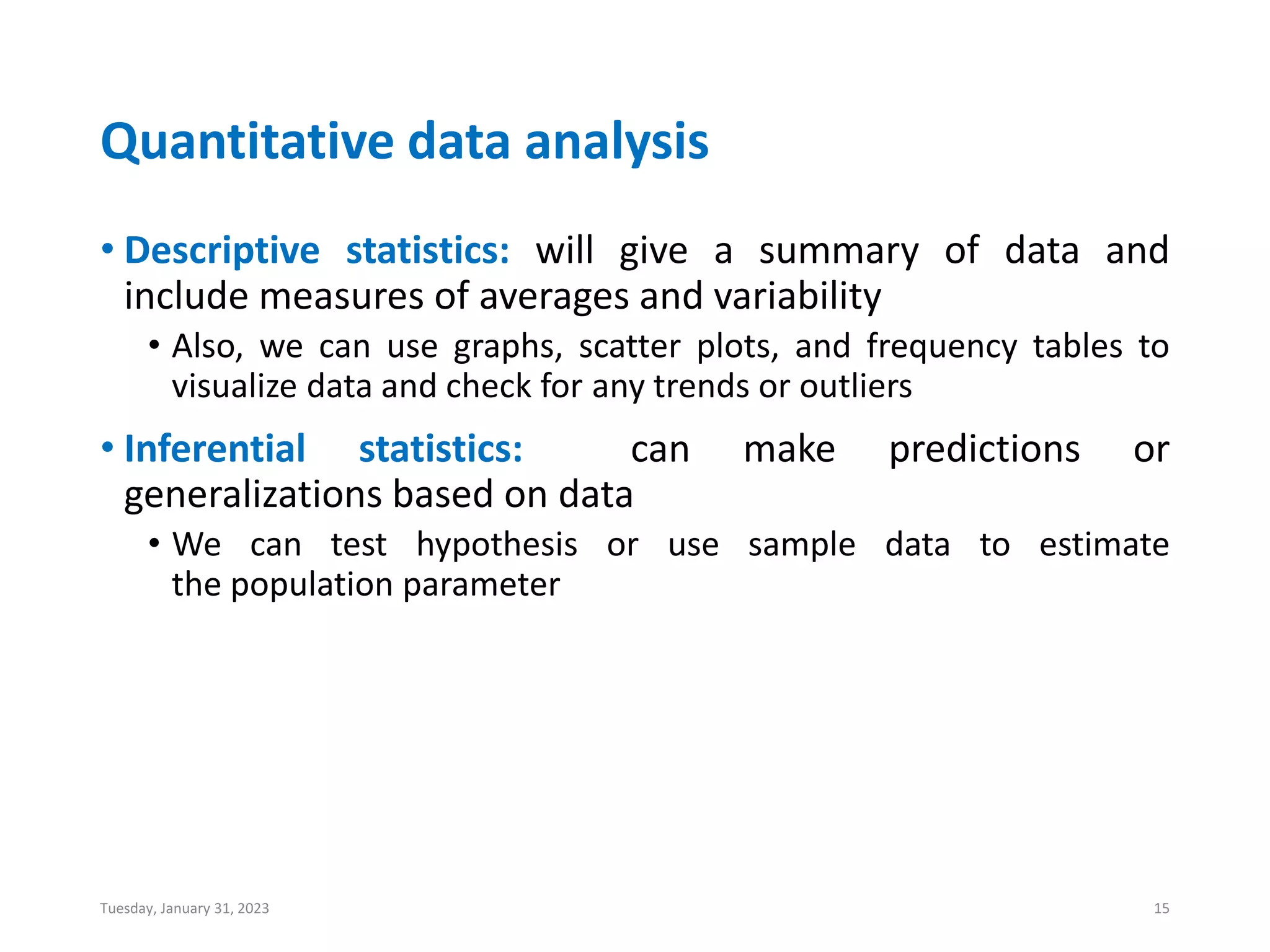 Quantitative data analysis
• Descriptive statistics: will give a summary of data and
include measures of averages and variability
• Also, we can use graphs, scatter plots, and frequency tables to
visualize data and check for any trends or outliers
• Inferential statistics: can make predictions or
generalizations based on data
• We can test hypothesis or use sample data to estimate
the population parameter
Tuesday, January 31, 2023 15
 
