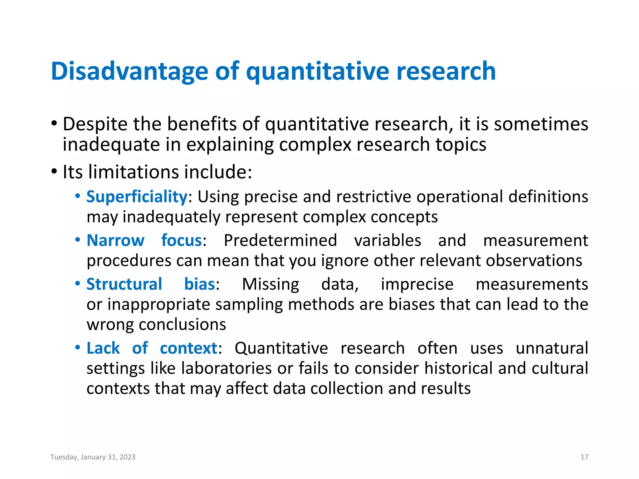 Disadvantage of quantitative research
• Despite the benefits of quantitative research, it is sometimes
inadequate in explaining complex research topics
• Its limitations include:
• Superficiality: Using precise and restrictive operational definitions
may inadequately represent complex concepts
• Narrow focus: Predetermined variables and measurement
procedures can mean that you ignore other relevant observations
• Structural bias: Missing data, imprecise measurements
or inappropriate sampling methods are biases that can lead to the
wrong conclusions
• Lack of context: Quantitative research often uses unnatural
settings like laboratories or fails to consider historical and cultural
contexts that may affect data collection and results
Tuesday, January 31, 2023 17
 