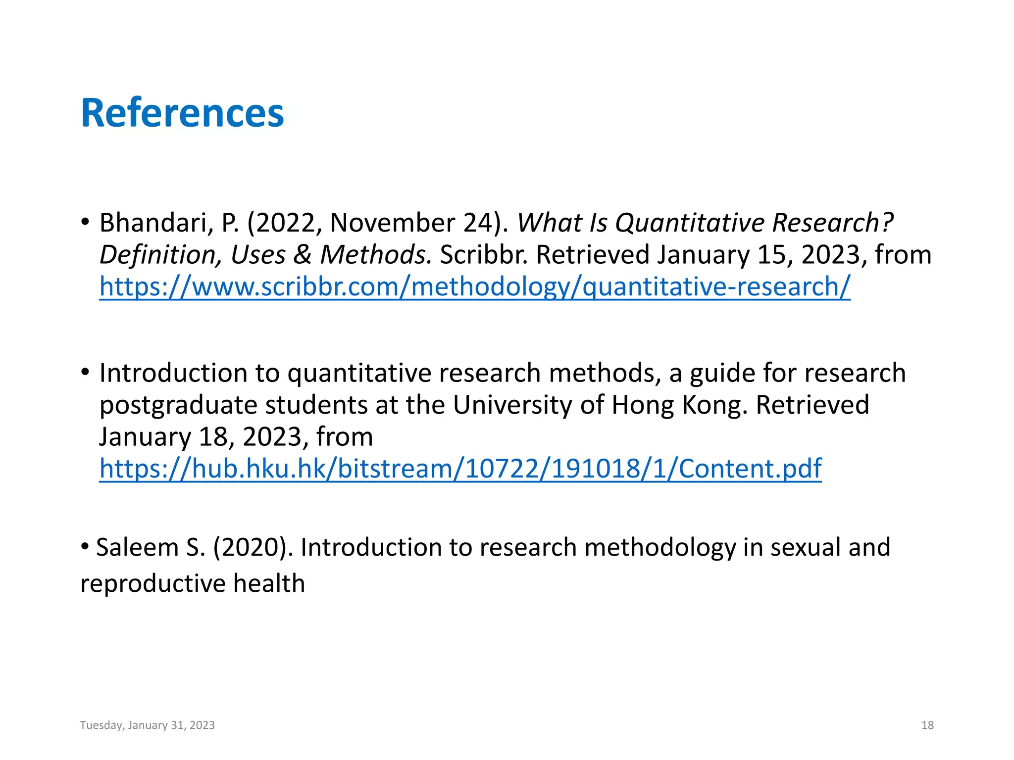 References
• Bhandari, P. (2022, November 24). What Is Quantitative Research?
Definition, Uses & Methods. Scribbr. Retrieved January 15, 2023, from
https://www.scribbr.com/methodology/quantitative-research/
• Introduction to quantitative research methods, a guide for research
postgraduate students at the University of Hong Kong. Retrieved
January 18, 2023, from
https://hub.hku.hk/bitstream/10722/191018/1/Content.pdf
• Saleem S. (2020). Introduction to research methodology in sexual and
reproductive health
Tuesday, January 31, 2023 18
 