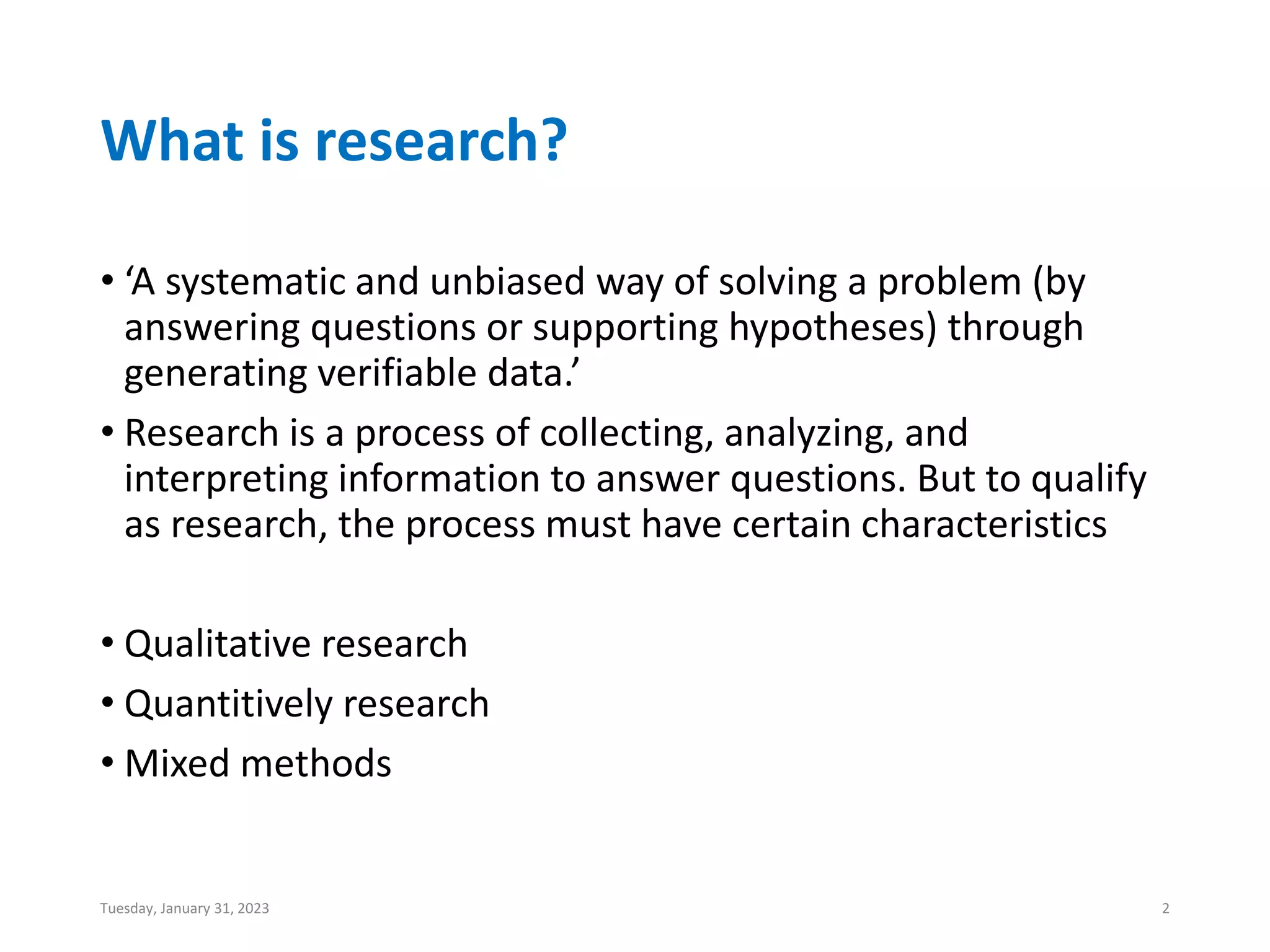 What is research?
• ‘A systematic and unbiased way of solving a problem (by
answering questions or supporting hypotheses) through
generating verifiable data.’
• Research is a process of collecting, analyzing, and
interpreting information to answer questions. But to qualify
as research, the process must have certain characteristics
• Qualitative research
• Quantitively research
• Mixed methods
Tuesday, January 31, 2023 2
 
