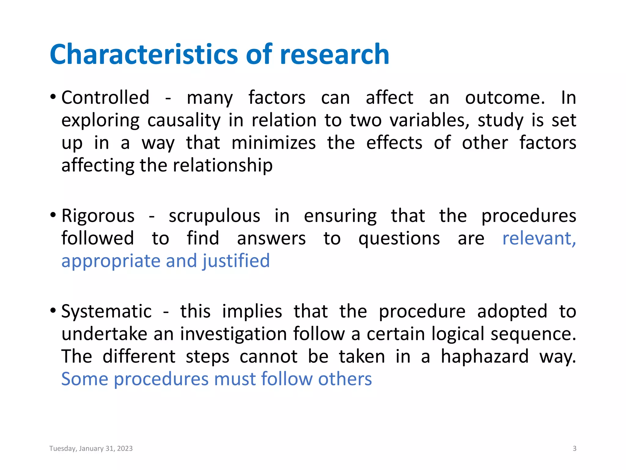 Characteristics of research
• Controlled - many factors can affect an outcome. In
exploring causality in relation to two variables, study is set
up in a way that minimizes the effects of other factors
affecting the relationship
• Rigorous - scrupulous in ensuring that the procedures
followed to find answers to questions are relevant,
appropriate and justified
• Systematic - this implies that the procedure adopted to
undertake an investigation follow a certain logical sequence.
The different steps cannot be taken in a haphazard way.
Some procedures must follow others
Tuesday, January 31, 2023 3
 