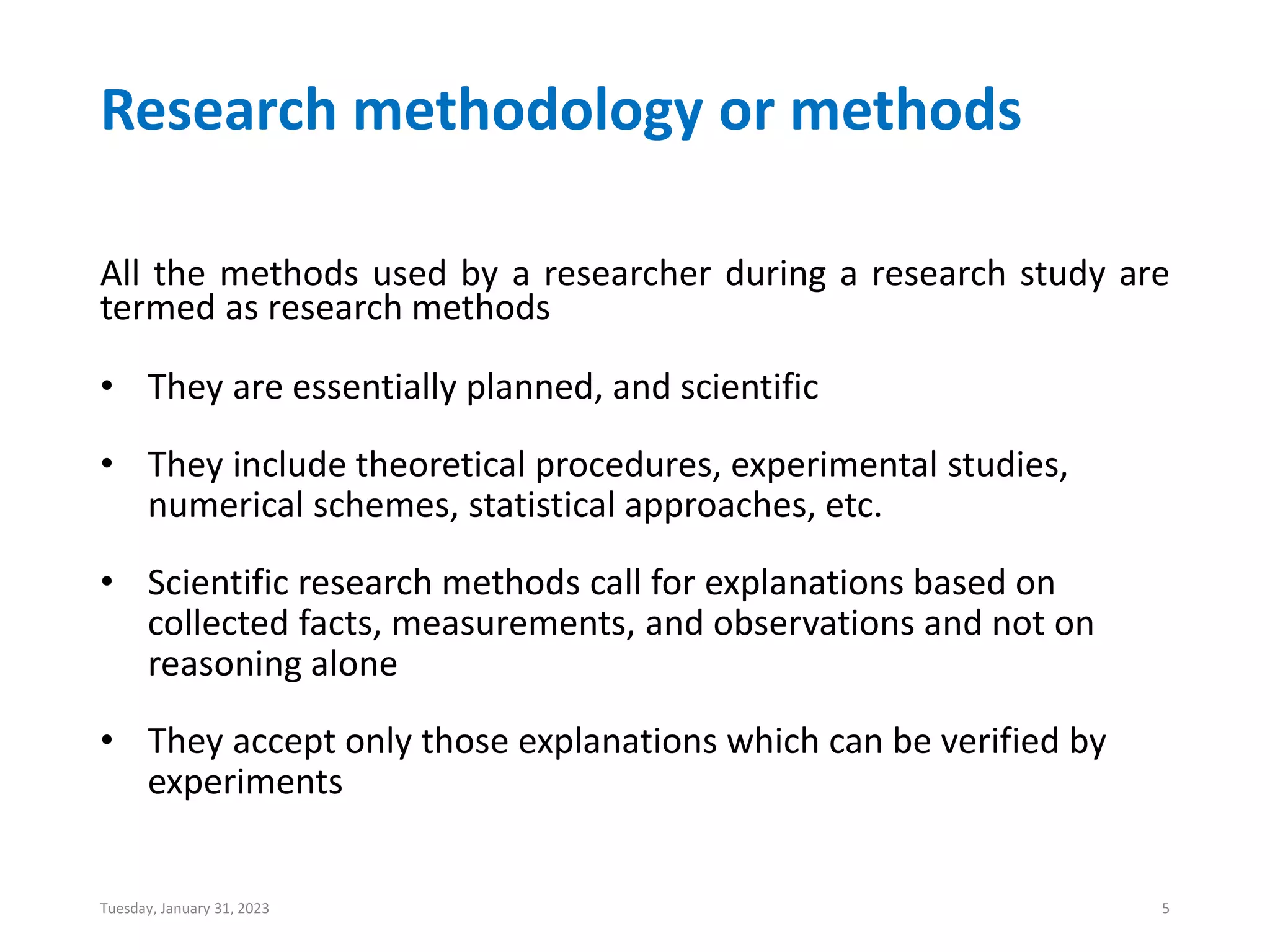 Research methodology or methods
All the methods used by a researcher during a research study are
termed as research methods
• They are essentially planned, and scientific
• They include theoretical procedures, experimental studies,
numerical schemes, statistical approaches, etc.
• Scientific research methods call for explanations based on
collected facts, measurements, and observations and not on
reasoning alone
• They accept only those explanations which can be verified by
experiments
Tuesday, January 31, 2023 5
 