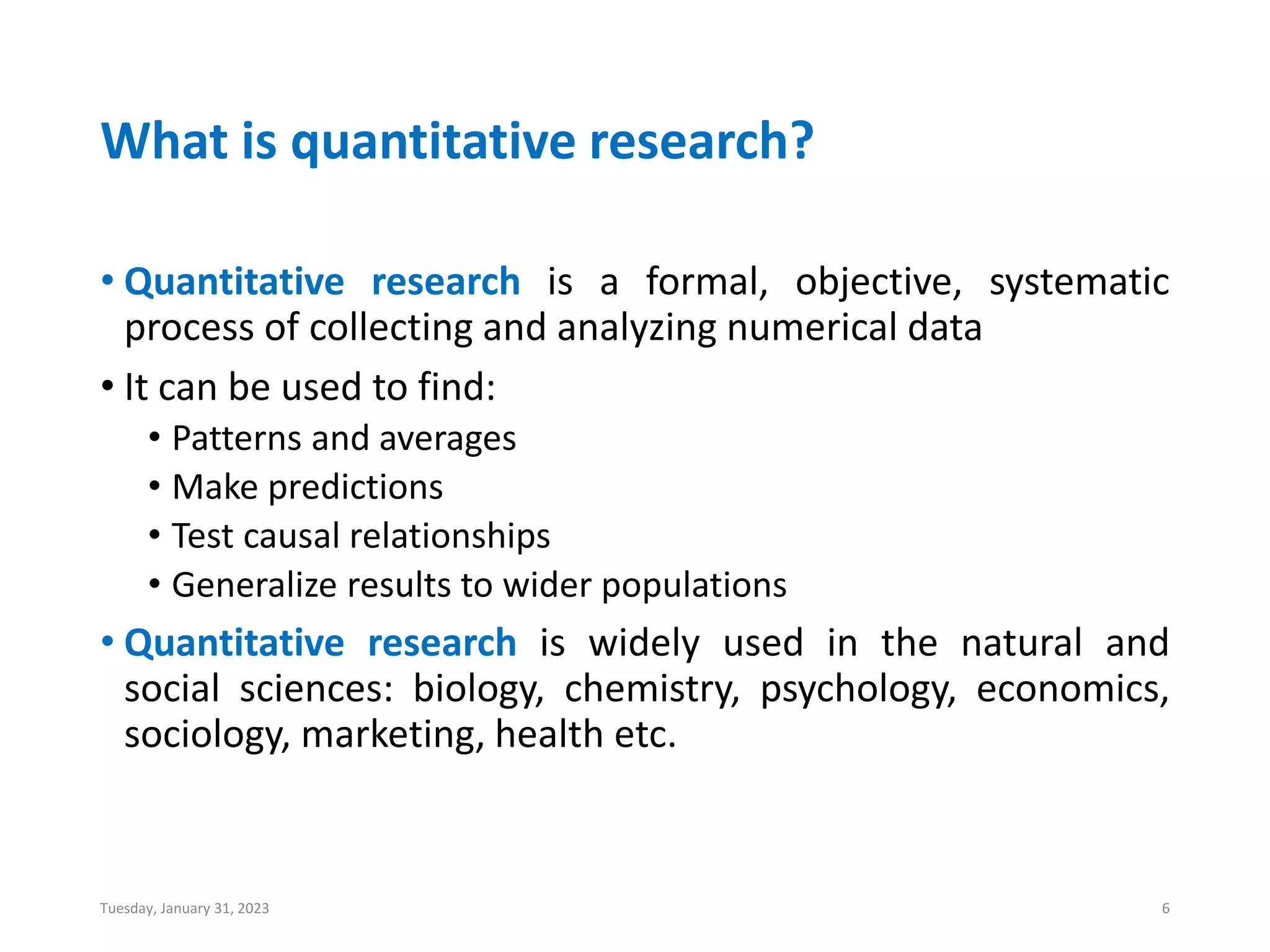 What is quantitative research?
• Quantitative research is a formal, objective, systematic
process of collecting and analyzing numerical data
• It can be used to find:
• Patterns and averages
• Make predictions
• Test causal relationships
• Generalize results to wider populations
• Quantitative research is widely used in the natural and
social sciences: biology, chemistry, psychology, economics,
sociology, marketing, health etc.
Tuesday, January 31, 2023 6
 