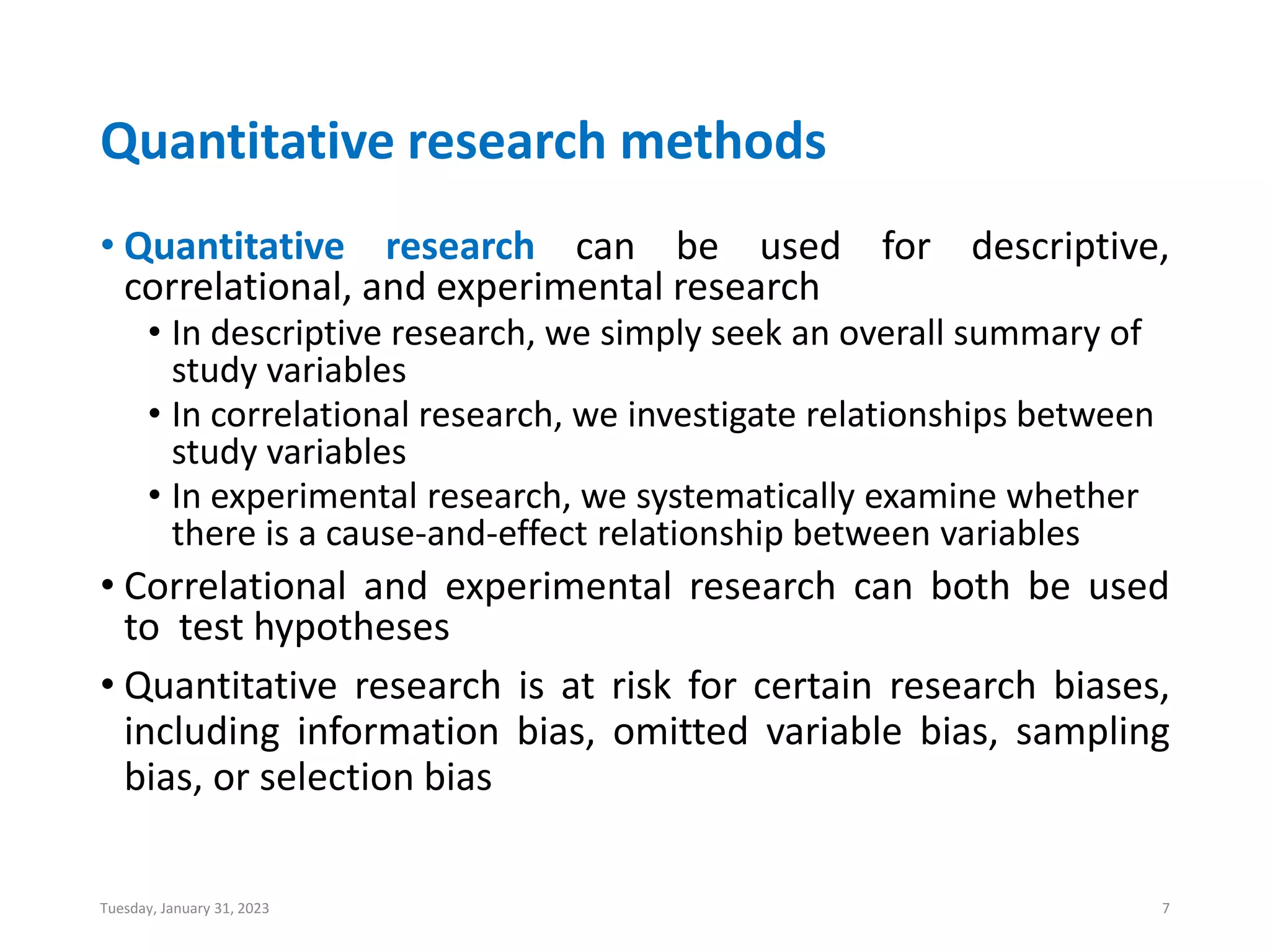 Quantitative research methods
• Quantitative research can be used for descriptive,
correlational, and experimental research
• In descriptive research, we simply seek an overall summary of
study variables
• In correlational research, we investigate relationships between
study variables
• In experimental research, we systematically examine whether
there is a cause-and-effect relationship between variables
• Correlational and experimental research can both be used
to test hypotheses
• Quantitative research is at risk for certain research biases,
including information bias, omitted variable bias, sampling
bias, or selection bias
Tuesday, January 31, 2023 7
 