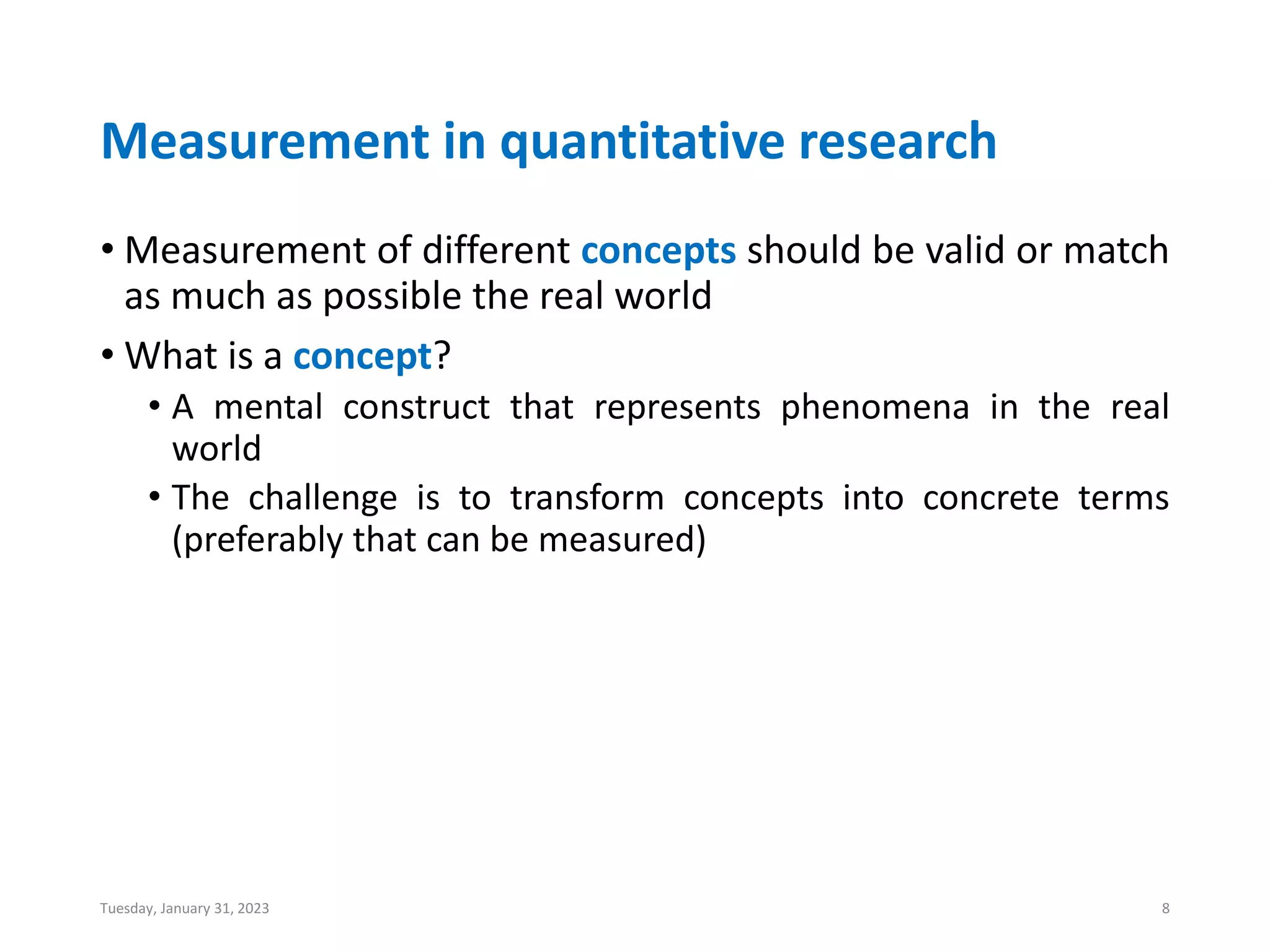 Measurement in quantitative research
• Measurement of different concepts should be valid or match
as much as possible the real world
• What is a concept?
• A mental construct that represents phenomena in the real
world
• The challenge is to transform concepts into concrete terms
(preferably that can be measured)
Tuesday, January 31, 2023 8
 