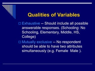 Qualities of Variables
 Exhaustive -- Should include all possible
answerable responses. (Schooling: No
Schooling, Elementary, Middle, HS,
College)
 Mutually exclusive -- No respondent
should be able to have two attributes
simultaneously (e.g. Female Male ).
 