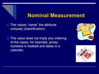 Nominal Measurement
 The values “name” the attribute
uniquely (classification).
 The value does not imply any ordering
of the cases, for example, jersey
numbers in football and dates in a
calendar.
 