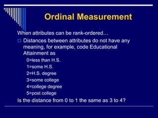 Ordinal Measurement
When attributes can be rank-ordered…
 Distances between attributes do not have any
meaning, for example, code Educational
Attainment as
0=less than H.S.
1=some H.S.
2=H.S. degree
3=some college
4=college degree
5=post college
Is the distance from 0 to 1 the same as 3 to 4?
 