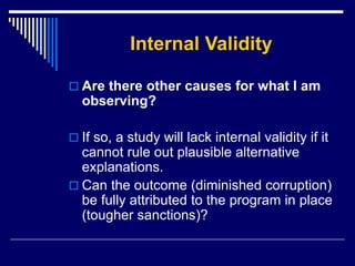 Internal Validity
 Are there other causes for what I am
observing?
 If so, a study will lack internal validity if it
cannot rule out plausible alternative
explanations.
 Can the outcome (diminished corruption)
be fully attributed to the program in place
(tougher sanctions)?
 