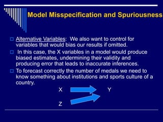 Model Misspecification and Spuriousness
 Alternative Variables: We also want to control for
variables that would bias our results if omitted.
 In this case, the X variables in a model would produce
biased estimates, undermining their validity and
producing error that leads to inaccurate inferences.
 To forecast correctly the number of medals we need to
know something about institutions and sports culture of a
country.
X Y
Z
 