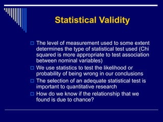 Statistical Validity
 The level of measurement used to some extent
determines the type of statistical test used (Chi
squared is more appropriate to test association
between nominal variables)
 We use statistics to test the likelihood or
probability of being wrong in our conclusions
 The selection of an adequate statistical test is
important to quantitative research
 How do we know if the relationship that we
found is due to chance?
 